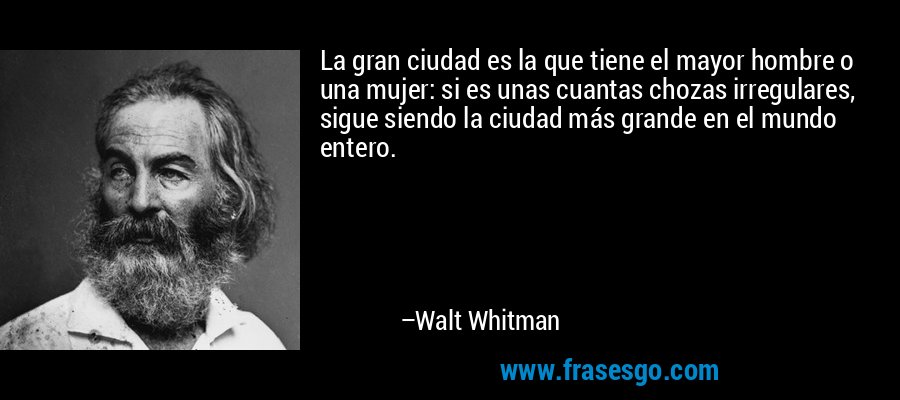 La gran ciudad es la que tiene el mayor hombre o una mujer: si es unas cuantas chozas irregulares, sigue siendo la ciudad más grande en el mundo entero. – Walt Whitman