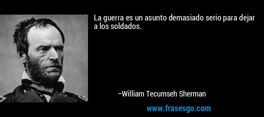 La guerra es un asunto demasiado serio para dejar a los soldados. – William Tecumseh Sherman