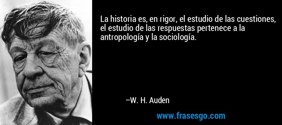 La historia es, en rigor, el estudio de las cuestiones, el estudio de las respuestas pertenece a la antropología y la sociología. – W. H. Auden
