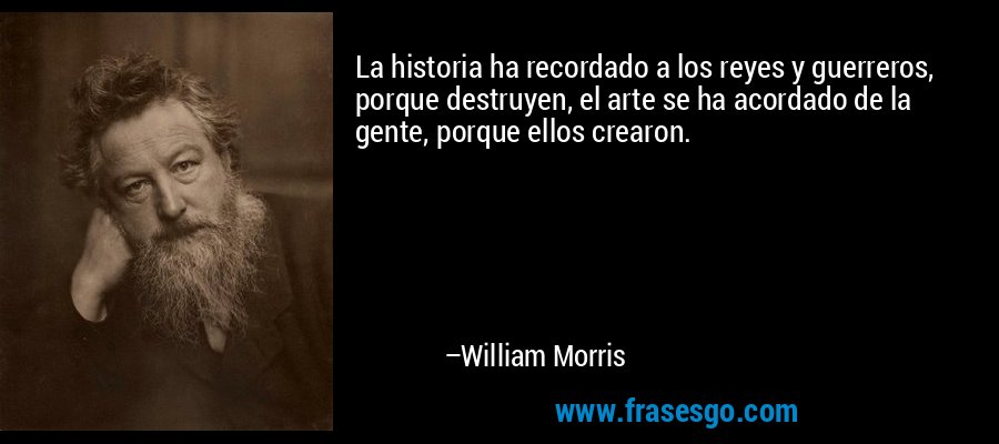 La historia ha recordado a los reyes y guerreros, porque destruyen, el arte se ha acordado de la gente, porque ellos crearon. – William Morris