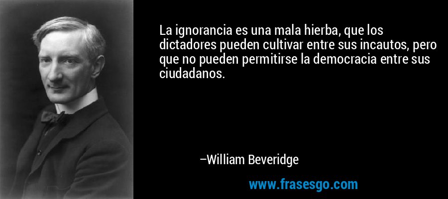 La ignorancia es una mala hierba, que los dictadores pueden cultivar entre sus incautos, pero que no pueden permitirse la democracia entre sus ciudadanos. – William Beveridge