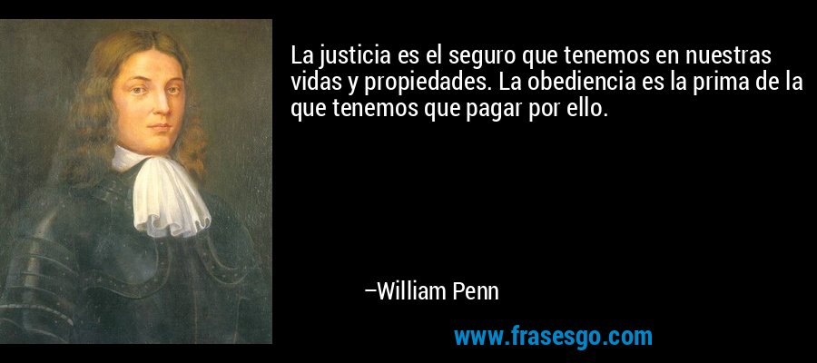 La justicia es el seguro que tenemos en nuestras vidas y propiedades. La obediencia es la prima de la que tenemos que pagar por ello. – William Penn