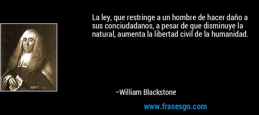 La ley, que restringe a un hombre de hacer daño a sus conciudadanos, a pesar de que disminuye la natural, aumenta la libertad civil de la humanidad. – William Blackstone