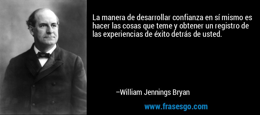 La manera de desarrollar confianza en sí mismo es hacer las cosas que teme y obtener un registro de las experiencias de éxito detrás de usted. – William Jennings Bryan