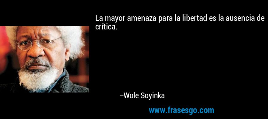 La mayor amenaza para la libertad es la ausencia de crítica. – Wole Soyinka
