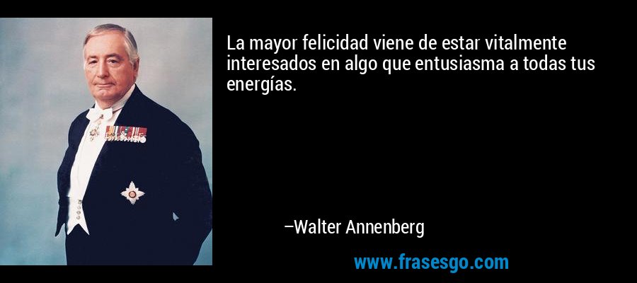 La mayor felicidad viene de estar vitalmente interesados ​​en algo que entusiasma a todas tus energías. – Walter Annenberg
