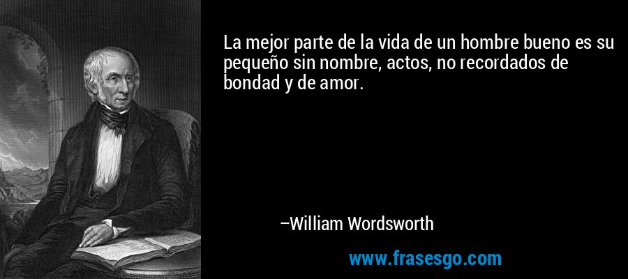 La mejor parte de la vida de un hombre bueno es su pequeño sin nombre, actos, no recordados de bondad y de amor. – William Wordsworth