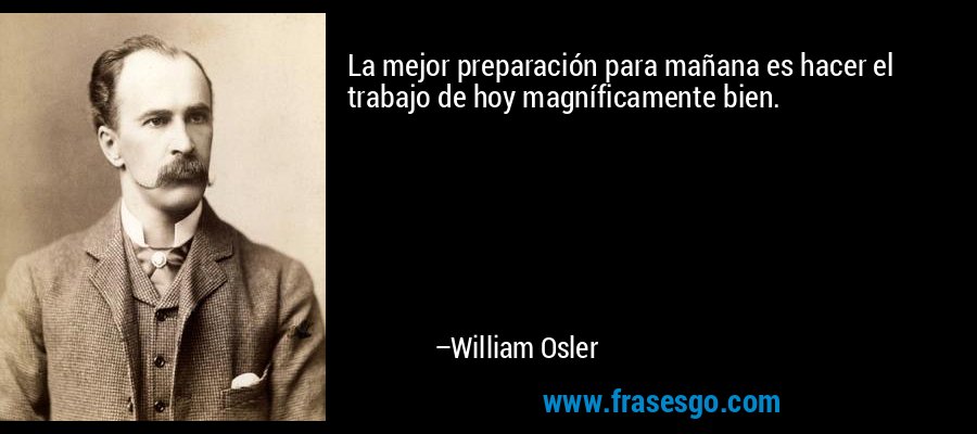 La mejor preparación para mañana es hacer el trabajo de hoy magníficamente bien. – William Osler