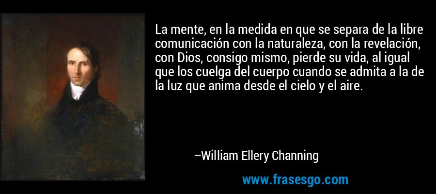 La mente, en la medida en que se separa de la libre comunicación con la naturaleza, con la revelación, con Dios, consigo mismo, pierde su vida, al igual que los cuelga del cuerpo cuando se admita a la de la luz que anima desde el cielo y el aire. – William Ellery Channing