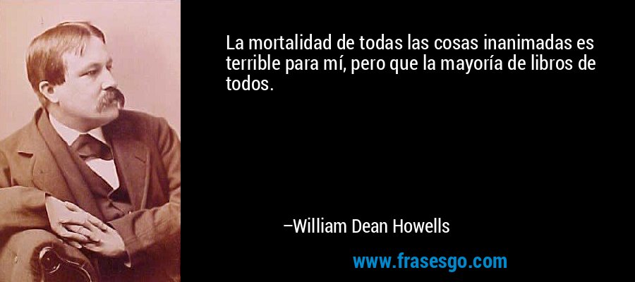 La mortalidad de todas las cosas inanimadas es terrible para mí, pero que la mayoría de libros de todos. – William Dean Howells