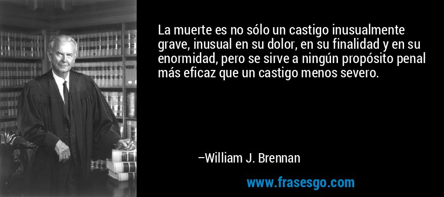 La muerte es no sólo un castigo inusualmente grave, inusual en su dolor, en su finalidad y en su enormidad, pero se sirve a ningún propósito penal más eficaz que un castigo menos severo. – William J. Brennan