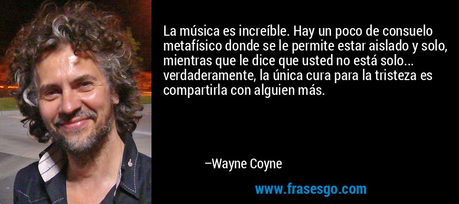La música es increíble. Hay un poco de consuelo metafísico donde se le permite estar aislado y solo, mientras que le dice que usted no está solo... verdaderamente, la única cura para la tristeza es compartirla con alguien más. – Wayne Coyne