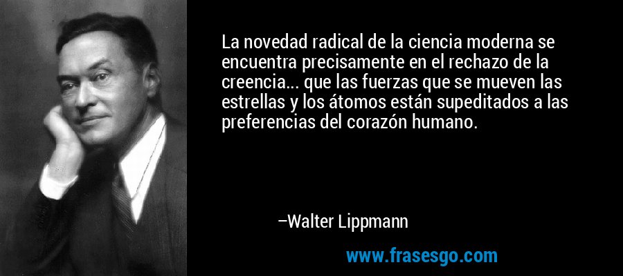 La novedad radical de la ciencia moderna se encuentra precisamente en el rechazo de la creencia... que las fuerzas que se mueven las estrellas y los átomos están supeditados a las preferencias del corazón humano. – Walter Lippmann