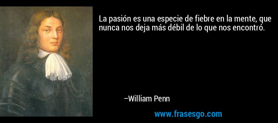 La pasión es una especie de fiebre en la mente, que nunca nos deja más débil de lo que nos encontró. – William Penn