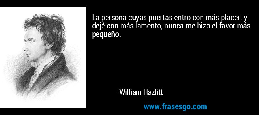 La persona cuyas puertas entro con más placer, y dejé con más lamento, nunca me hizo el favor más pequeño. – William Hazlitt