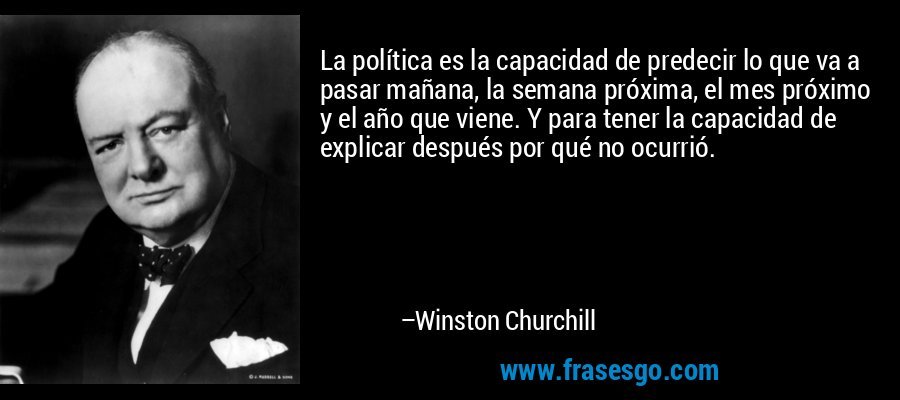 La política es la capacidad de predecir lo que va a pasar mañana, la semana próxima, el mes próximo y el año que viene. Y para tener la capacidad de explicar después por qué no ocurrió. – Winston Churchill