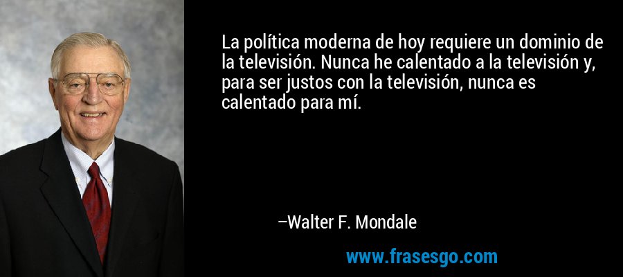 La política moderna de hoy requiere un dominio de la televisión. Nunca he calentado a la televisión y, para ser justos con la televisión, nunca es calentado para mí. – Walter F. Mondale