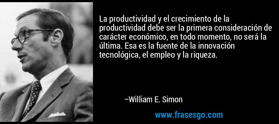 La productividad y el crecimiento de la productividad debe ser la primera consideración de carácter económico, en todo momento, no será la última. Esa es la fuente de la innovación tecnológica, el empleo y la riqueza. – William E. Simon