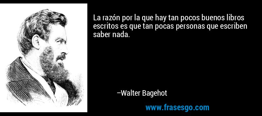 La razón por la que hay tan pocos buenos libros escritos es que tan pocas personas que escriben saber nada. – Walter Bagehot