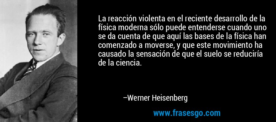 La reacción violenta en el reciente desarrollo de la física moderna sólo puede entenderse cuando uno se da cuenta de que aquí las bases de la física han comenzado a moverse, y que este movimiento ha causado la sensación de que el suelo se reduciría de la ciencia. – Werner Heisenberg