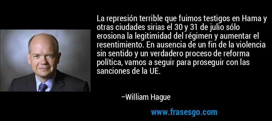 La represión terrible que fuimos testigos en Hama y otras ciudades sirias el 30 y 31 de julio sólo erosiona la legitimidad del régimen y aumentar el resentimiento. En ausencia de un fin de la violencia sin sentido y un verdadero proceso de reforma política, vamos a seguir para proseguir con las sanciones de la UE. – William Hague