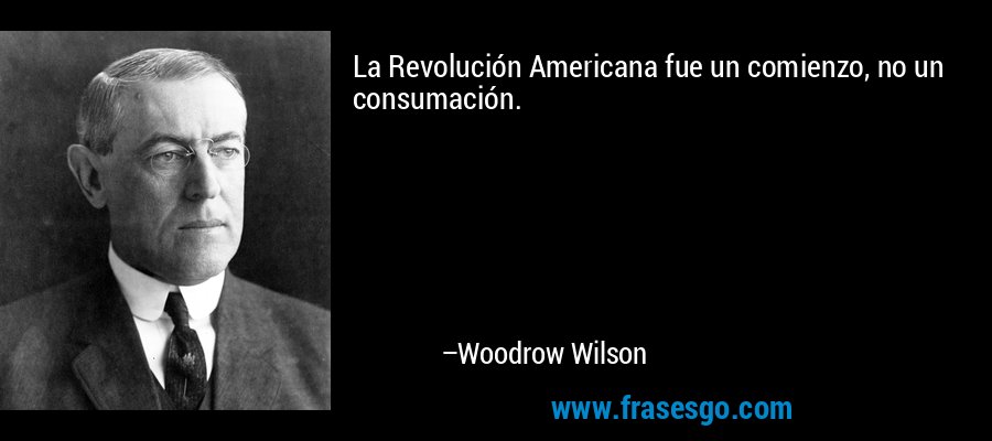 La Revolución Americana fue un comienzo, no un consumación. – Woodrow Wilson