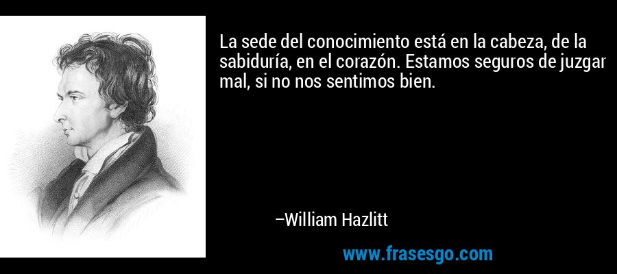 La sede del conocimiento está en la cabeza, de la sabiduría, en el corazón. Estamos seguros de juzgar mal, si no nos sentimos bien. – William Hazlitt