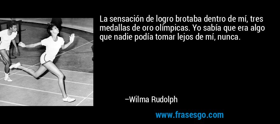 La sensación de logro brotaba dentro de mí, tres medallas de oro olímpicas. Yo sabía que era algo que nadie podía tomar lejos de mí, nunca. – Wilma Rudolph