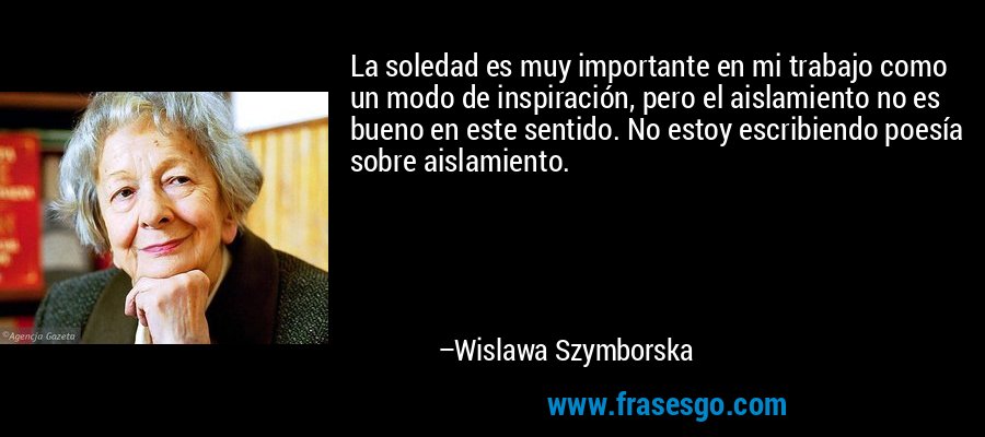 La soledad es muy importante en mi trabajo como un modo de inspiración, pero el aislamiento no es bueno en este sentido. No estoy escribiendo poesía sobre aislamiento. – Wislawa Szymborska