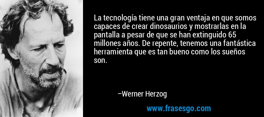 La tecnología tiene una gran ventaja en que somos capaces de crear dinosaurios y mostrarlas en la pantalla a pesar de que se han extinguido 65 millones años. De repente, tenemos una fantástica herramienta que es tan bueno como los sueños son. – Werner Herzog