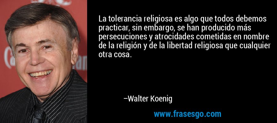 La tolerancia religiosa es algo que todos debemos practicar, sin embargo, se han producido más persecuciones y atrocidades cometidas en nombre de la religión y de la libertad religiosa que cualquier otra cosa. – Walter Koenig