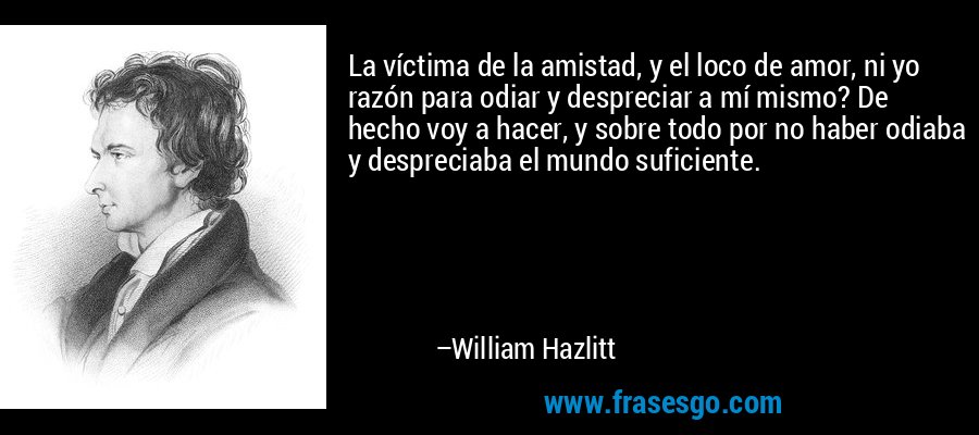 La víctima de la amistad, y el loco de amor, ni yo razón para odiar y despreciar a mí mismo? De hecho voy a hacer, y sobre todo por no haber odiaba y despreciaba el mundo suficiente. – William Hazlitt