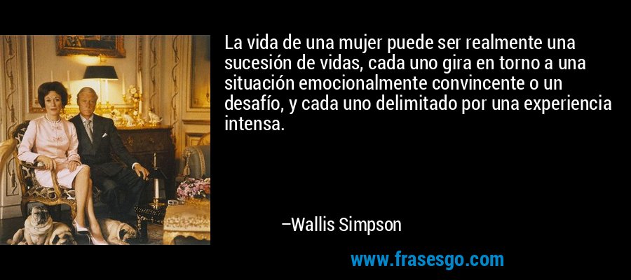La vida de una mujer puede ser realmente una sucesión de vidas, cada uno gira en torno a una situación emocionalmente convincente o un desafío, y cada uno delimitado por una experiencia intensa. – Wallis Simpson