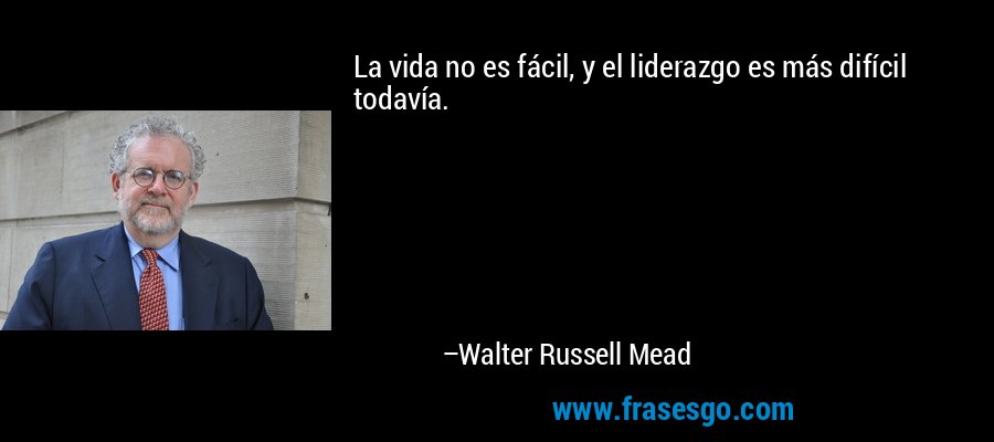 La vida no es fácil, y el liderazgo es más difícil todavía. – Walter Russell Mead