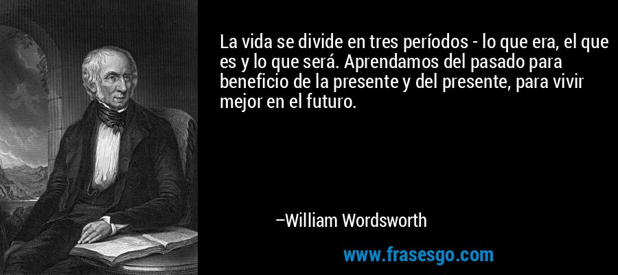 La vida se divide en tres períodos - lo que era, el que es y lo que será. Aprendamos del pasado para beneficio de la presente y del presente, para vivir mejor en el futuro. – William Wordsworth