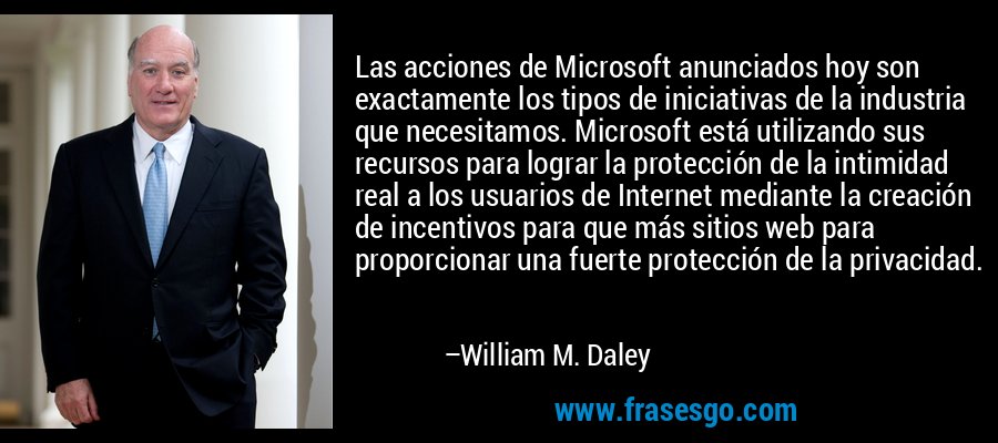Las acciones de Microsoft anunciados hoy son exactamente los tipos de iniciativas de la industria que necesitamos. Microsoft está utilizando sus recursos para lograr la protección de la intimidad real a los usuarios de Internet mediante la creación de incentivos para que más sitios web para proporcionar una fuerte protección de la privacidad. – William M. Daley