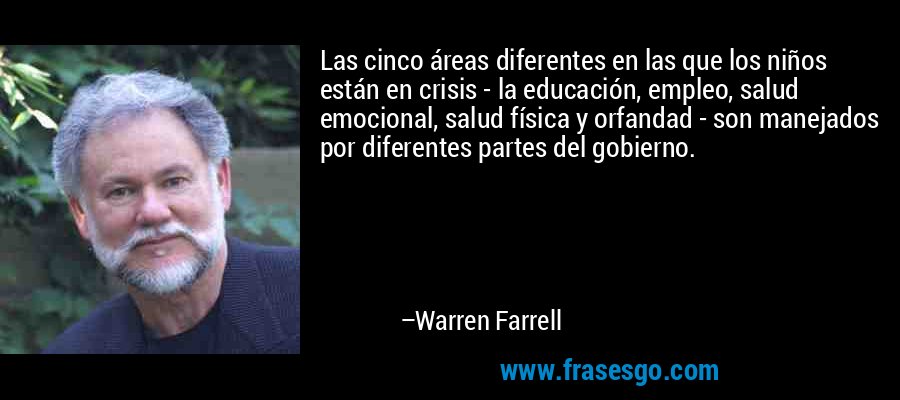 Las cinco áreas diferentes en las que los niños están en crisis - la educación, empleo, salud emocional, salud física y orfandad - son manejados por diferentes partes del gobierno. – Warren Farrell