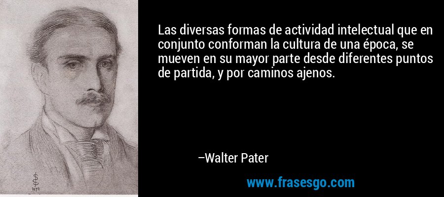 Las diversas formas de actividad intelectual que en conjunto conforman la cultura de una época, se mueven en su mayor parte desde diferentes puntos de partida, y por caminos ajenos. – Walter Pater