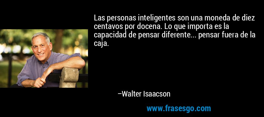 Las personas inteligentes son una moneda de diez centavos por docena. Lo que importa es la capacidad de pensar diferente... pensar fuera de la caja. – Walter Isaacson
