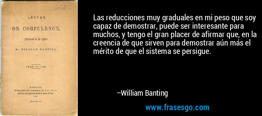 Las reducciones muy graduales en mi peso que soy capaz de demostrar, puede ser interesante para muchos, y tengo el gran placer de afirmar que, en la creencia de que sirven para demostrar aún más el mérito de que el sistema se persigue. – William Banting