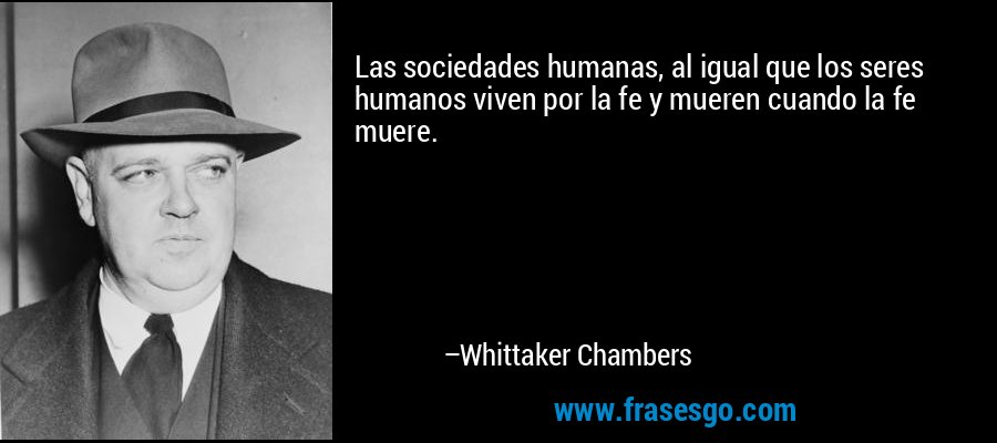 Las sociedades humanas, al igual que los seres humanos viven por la fe y mueren cuando la fe muere. – Whittaker Chambers