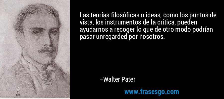 Las teorías filosóficas o ideas, como los puntos de vista, los instrumentos de la crítica, pueden ayudarnos a recoger lo que de otro modo podrían pasar unregarded por nosotros. – Walter Pater