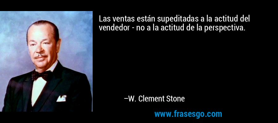 Las ventas están supeditadas a la actitud del vendedor - no a la actitud de la perspectiva. – W. Clement Stone