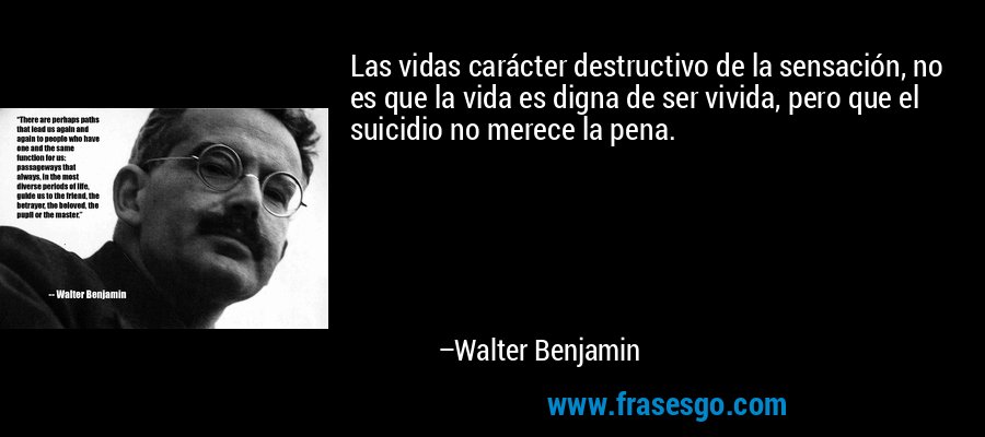 Las vidas carácter destructivo de la sensación, no es que la vida es digna de ser vivida, pero que el suicidio no merece la pena. – Walter Benjamin