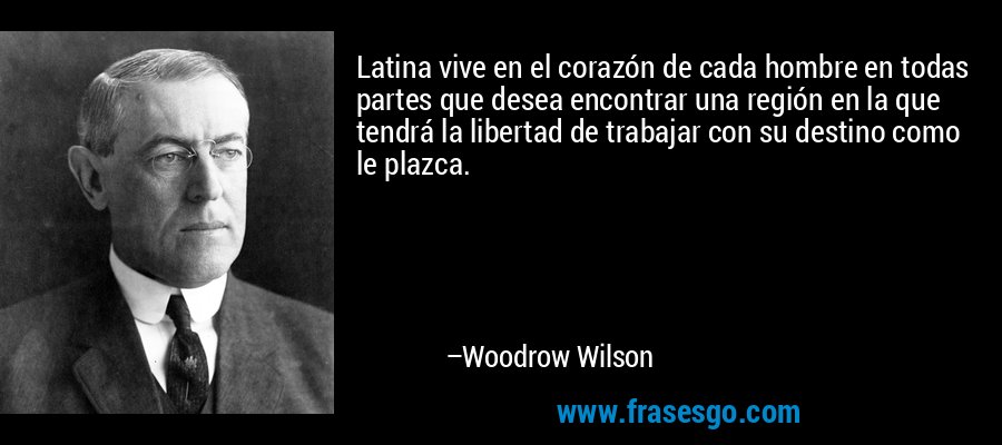 Latina vive en el corazón de cada hombre en todas partes que desea encontrar una región en la que tendrá la libertad de trabajar con su destino como le plazca. – Woodrow Wilson