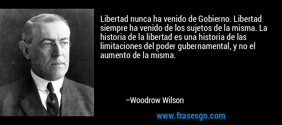 Libertad nunca ha venido de Gobierno. Libertad siempre ha venido de los sujetos de la misma. La historia de la libertad es una historia de las limitaciones del poder gubernamental, y no el aumento de la misma. – Woodrow Wilson