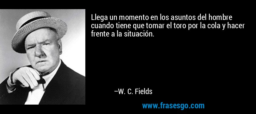Llega un momento en los asuntos del hombre cuando tiene que tomar el toro por la cola y hacer frente a la situación. – W. C. Fields