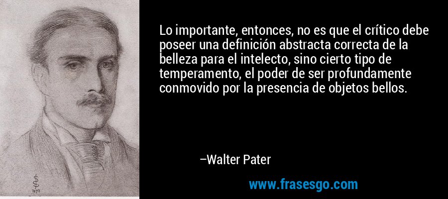 Lo importante, entonces, no es que el crítico debe poseer una definición abstracta correcta de la belleza para el intelecto, sino cierto tipo de temperamento, el poder de ser profundamente conmovido por la presencia de objetos bellos. – Walter Pater