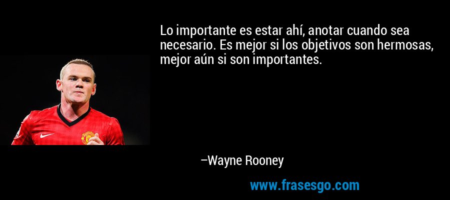 Lo importante es estar ahí, anotar cuando sea necesario. Es mejor si los objetivos son hermosas, mejor aún si son importantes. – Wayne Rooney