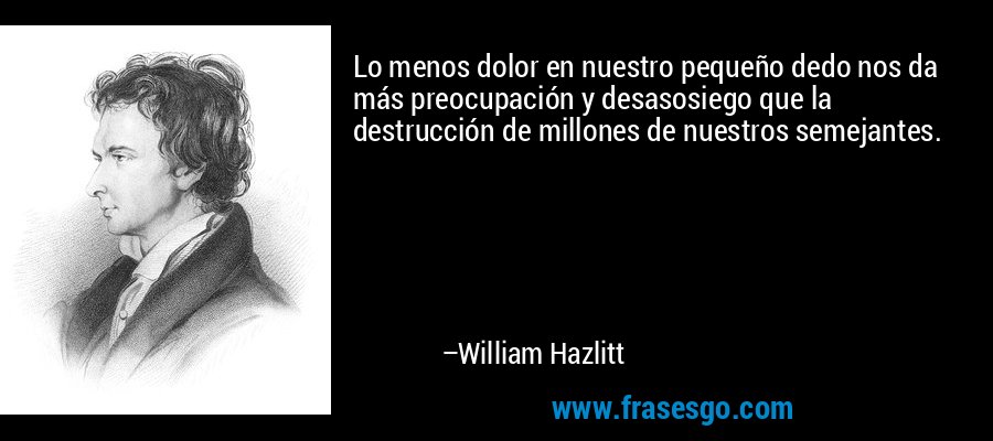 Lo menos dolor en nuestro pequeño dedo nos da más preocupación y desasosiego que la destrucción de millones de nuestros semejantes. – William Hazlitt